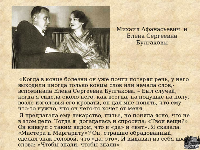 Михаил Афанасьевич и Елена Сергеевна Булгаковы    «Когда в конце болезни он уже почти потерял речь, у него выходили иногда только концы слов или начала слов,- вспоминала Елена Сергеевна Булгакова. – Был случай, когда я сидела около него, как всегда, на подушке на полу, возле изголовья его кровати, он дал мне понять, что ему что-то нужно, что он чего-то хочет от меня.  Я предлагала ему лекарство, питье, но поняла ясно, что не в этом дело. Тогда я догадалась и спросила: «Твои вещи?» Он кивнул с таким видом, что и «да» и «нет». Я сказала: «Мастера и Маргариту»? Он, страшно обрадованный, сделал знак головой, что «да, это». И выдавил из себя два слова: «Чтобы знали, чтобы знали» 