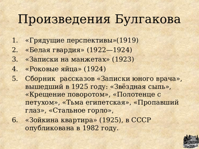 Произведения Булгакова «Грядущие перспективы»(1919) «Белая гвардия» (1922—1924) «Записки на манжетах» (1923) «Роковые яйца» (1924) C борник  рассказов «Записки юного врача», вышедший в 1925 году: «Звёздная сыпь», «Крещение поворотом», «Полотенце с петухом», «Тьма египетская», «Пропавший глаз», «Стальное горло», «Зойкина квартира» (1925), в СССР опубликована в 1982 году.  