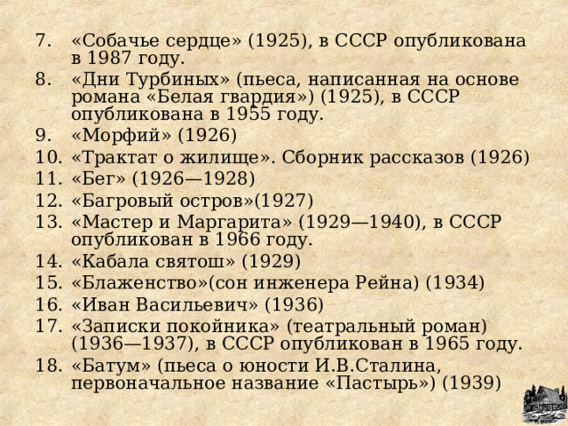 «Собачье сердце» (1925), в СССР опубликована в 1987 году. «Дни Турбиных» (пьеса, написанная на основе романа «Белая гвардия») (1925), в СССР опубликована в 1955 году. «Морфий» (1926) «Трактат о жилище». Сборник рассказов (1926) «Бег» (1926—1928) «Багровый остров»(1927) «Мастер и Маргарита» (1929—1940), в СССР опубликован в 1966 году. «Кабала святош» (1929) «Блаженство»(сон инженера Рейна) (1934) «Иван Васильевич» (1936) «Записки покойника» (театральный роман) (1936—1937), в СССР опубликован в 1965 году. «Батум» (пьеса о юности И.В.Сталина, первоначальное название «Пастырь») (1939)  