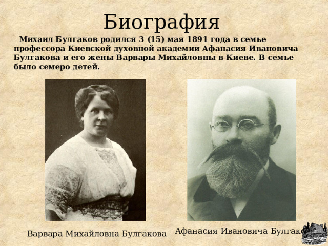 Биография  Михаил Булгаков родился 3 (15) мая 1891 года в семье профессора Киевской духовной академии Афанасия Ивановича Булгакова и его жены Варвары Михайловны в Киеве. В семье было семеро детей. Афанасия Ивановича Булгакова Варвара Михайловна Булгакова 