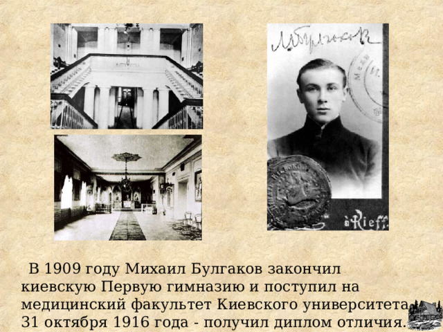  В 1909 году Михаил Булгаков закончил киевскую Первую гимназию и поступил на медицинский факультет Киевского университета. 31 октября 1916 года - получил диплом отличи я . 