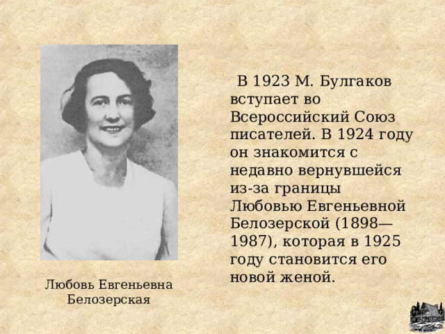  В 1923 М. Булгаков вступает во Всероссийский Союз писателей. В 1924 году он знакомится с недавно вернувшейся из-за границы Любовью Евгеньевной Белозерской (1898—1987), которая в 1925 году становится его новой женой. Любовь Евгеньевна Белозерская 