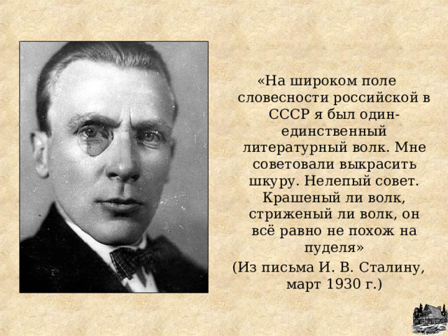 «На широком поле словесности российской в СССР я был один-единственный литературный волк. Мне советовали выкрасить шкуру. Нелепый совет. Крашеный ли волк, стриженый ли волк, он всё равно не похож на пуделя»  (Из письма И. В. Сталину, март 1930 г.) 