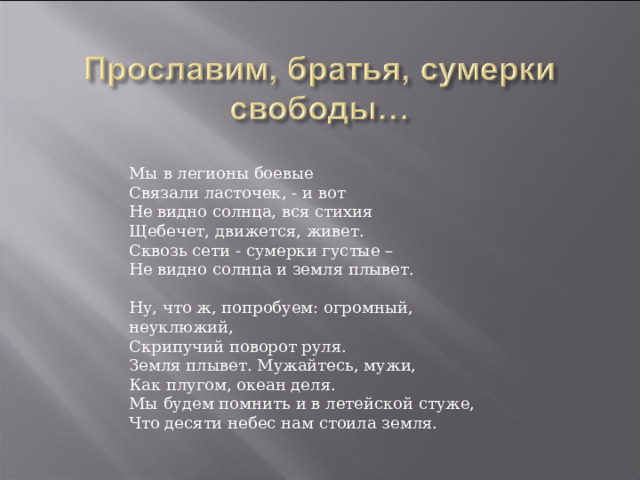 Мы в легионы боевые Связали ласточек, - и вот Не видно солнца, вся стихия Щебечет, движется, живет. Сквозь сети - сумерки густые – Не видно солнца и земля плывет. Ну, что ж, попробуем: огромный, неуклюжий, Скрипучий поворот руля. Земля плывет. Мужайтесь, мужи, Как плугом, океан деля. Мы будем помнить и в летейской стуже, Что десяти небес нам стоила земля. 