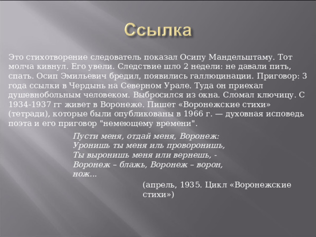 Это стихотворение следователь показал Осипу Мандельштаму. Тот молча кивнул. Его увели. Следствие шло 2 недели: не давали пить, спать. Осип Эмильевич бредил, появились галлюцинации. Приговор: 3 года ссылки в Чердынь на Северном Урале. Туда он приехал душевнобольным человеком. Выбросился из окна. Сломал ключицу. С 1934-1937 гг живет в Воронеже. Пишет «Воронежские стихи» (тетради), которые были опубликованы в 1966 г. — духовная исповедь поэта и его приговор 