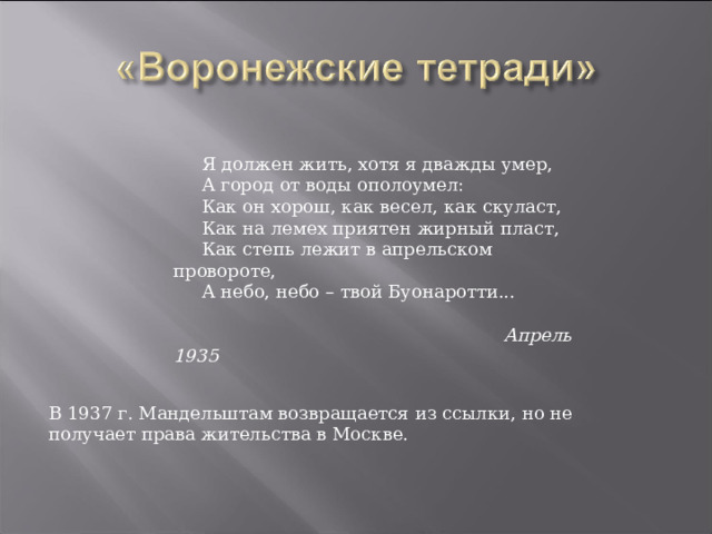  Я должен жить, хотя я дважды умер,       А город от воды ополоумел:       Как он хорош, как весел, как скуласт,       Как на лемех приятен жирный пласт,       Как степь лежит в апрельском провороте,       А небо, небо – твой Буонаротти...         Апрель 1935  В 1937 г. Мандельштам возвращается из ссылки, но не получает права жительства в Москве. 