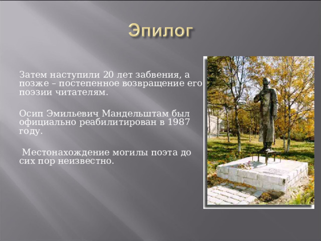 Затем наступили 20 лет забвения, а позже – постепенное возвращение его поэзии читателям. Осип Эмильевич Мандельштам был официально реабилитирован в 1987 году.  Местонахождение могилы поэта до сих пор неизвестно. 