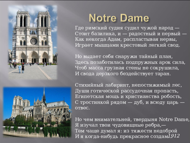 Где римский судия судил чужой народ — Стоит базилика, и — радостный и первый — Как некогда Адам, распластывая нервы, Играет мышцами крестовый легкий свод. Но выдает себя снаружи тайный план, Здесь позаботилась подпружных арок сила, Чтоб масса грузная стены не сокрушила, И свода дерзкого бездействует таран. Стихийный лабиринт, непостижимый лес,  Души готической рассудочная пропасть, Египетская мощь и христианства робость, С тростинкой рядом — дуб, и всюду царь — отвес. Но чем внимательней, твердыня Notre Dame, Я изучал твои чудовищные ребра,— Тем чаще думал я: из тяжести недоброй И я когда-нибудь прекрасное создам... 1912  