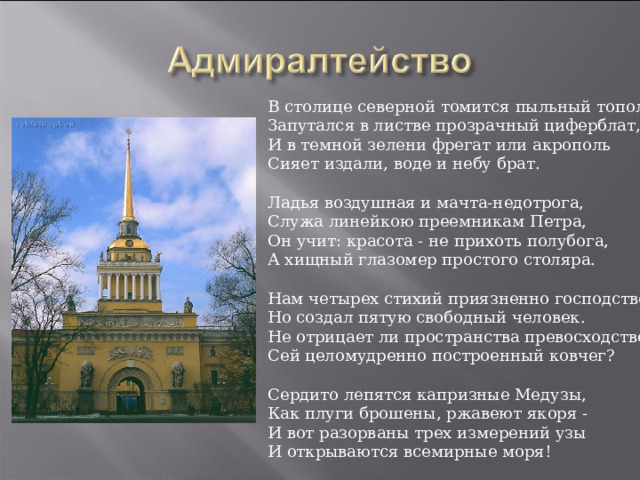 В столице северной томится пыльный тополь,  Запутался в листве прозрачный циферблат,  И в темной зелени фрегат или акрополь  Сияет издали, воде и небу брат.   Ладья воздушная и мачта-недотрога,  Служа линейкою преемникам Петра,  Он учит: красота - не прихоть полубога,  А хищный глазомер простого столяра.   Нам четырех стихий приязненно господство,  Но создал пятую свободный человек.  Не отрицает ли пространства превосходство  Сей целомудренно построенный ковчег?   Сердито лепятся капризные Медузы,  Как плуги брошены, ржавеют якоря -  И вот разорваны трех измерений узы  И открываются всемирные моря! 