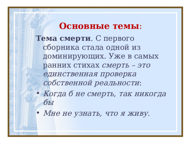 Основные темы : Тема смерти . С первого сборника стала одной из доминирующих. Уже в самых ранних стихах  смерть – это единственная проверка собственной реальности : Когда б не смерть, так никогда бы Мне не узнать, что я живу . 