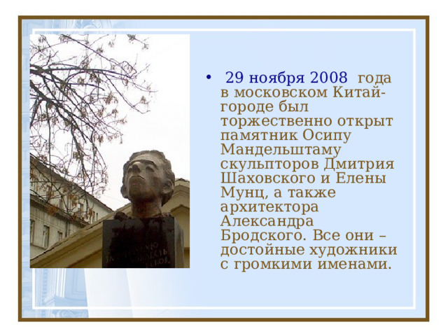   29 ноября 2008 года в московском Китай-городе был торжественно открыт памятник Осипу Мандельштаму скульпторов Дмитрия Шаховского и Елены Мунц, а также архитектора Александра Бродского. Все они – достойные художники с громкими именами. 