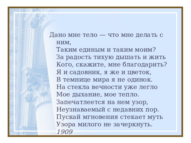 Дано мне тело — что мне делать с ним,  Таким единым и таким моим?  За радость тихую дышать и жить  Кого, скажите, мне благодарить?  Я и садовник, я же и цветок,  В темнице мира я не одинок.  На стекла вечности уже легло  Мое дыхание, мое тепло.  Запечатлеется на нем узор,  Неузнаваемый с недавних пор.  Пускай мгновения стекает муть  Узора милого не зачеркнуть.  1909 