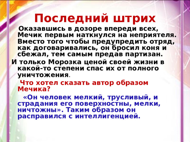 Последний штрих  Оказавшись в дозоре впереди всех, Мечик первым наткнулся на неприятеля. Вместо того чтобы предупредить отряд, как договаривались, он бросил коня и сбежал, тем самым предав партизан. И только Морозка ценой своей жизни в какой-то степени спас их от полного уничтожения .  Что хотел сказать автор образом Мечика?  «Он человек мелкий, трусливый, и страдания его поверхностны, мелки, ничтожны». Таким образом он расправился с интеллигенцией. 