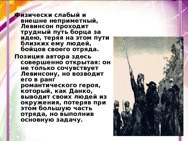 Физически слабый и внешне неприметный, Левинсон проходит трудный путь борца за идею, теряя на этом пути близких ему людей, бойцов своего отряда. Позиция автора здесь совершенно открытая: он не только сочувствует Левинсону, но возводит его в ранг романтического героя, который, как Данко, выводит своих людей из окружения, потеряв при этом большую часть отряда, но выполнив основную задачу. 