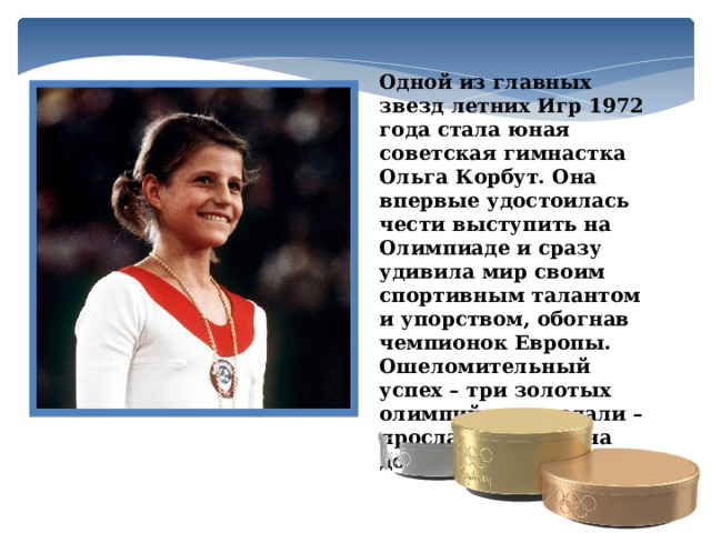 Одной из главных звезд летних Игр 1972 года стала юная советская гимнастка Ольга Корбут. Она впервые удостоилась чести выступить на Олимпиаде и сразу удивила мир своим спортивным талантом и упорством, обогнав чемпионок Европы. Ошеломительный успех – три золотых олимпийских медали – прославил Ольгу на долгие годы.  