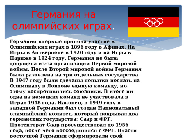 Германия на олимпийских играх . Германия впервые приняла участие в Олимпийских играх в 1896 году в Афинах. На Игры в Антверпене в 1920 году и на Игры в Париже в 1924 году, Германия не была допущена из-за организации Первой мировой войны. После Второй мировой войны Германия была разделена на три отдельных государства. В 1947 году были сделаны попытки послать на Олимпиаду в Лондоне единую команду, но этому воспротивились союзники. В итоге ни одна из немецких команд не участвовала в Играх 1948 года. Наконец, в 1949 году в западной Германии был создан Национальный олимпийский комитет, который покрывал два германских государства: Саар и ФРГ. Протекторат Саар просуществовал до 1956 года, после чего воссоединился с ФРГ. Власти восточной Германии сформировали свой Национальный олимпийский комитет в 1951 году, однако он был принят МОК только в 1965 году. 