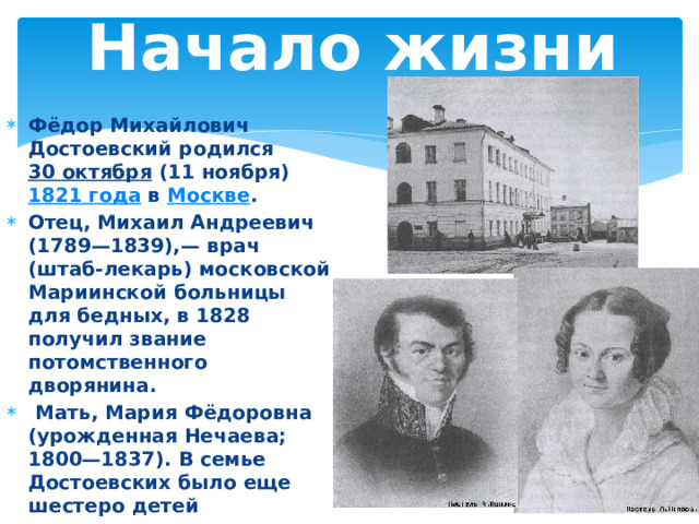 Начало жизни Фёдор Михайлович Достоевский родился 30 октября (11 ноября) 1821 года в Москве . Отец, Михаил Андреевич (1789—1839),— врач (штаб-лекарь) московской Мариинской больницы для бедных, в 1828 получил звание потомственного дворянина.  Мать, Мария Фёдоровна (урожденная Нечаева; 1800—1837). В семье Достоевских было еще шестеро детей 