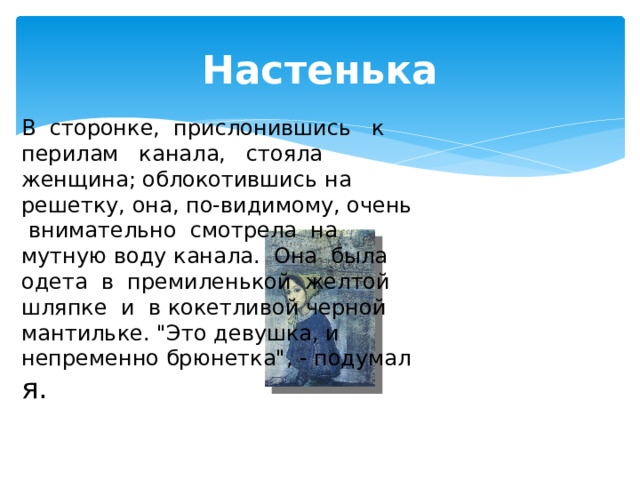 Настенька В сторонке, прислонившись к перилам канала, стояла женщина; облокотившись на решетку, она, по-видимому, очень внимательно смотрела на мутную воду канала. Она была одета в премиленькой желтой шляпке и в кокетливой черной мантильке. 