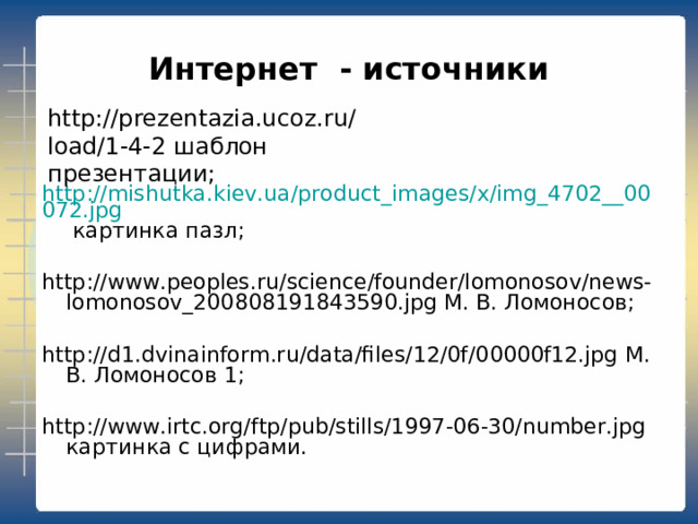 Интернет - источники http://prezentazia.ucoz.ru/load/1-4-2 шаблон презентации; http://mishutka.kiev.ua/product_images/x/img_4702__00072.jpg картинка пазл; http://www.peoples.ru/science/founder/lomonosov/news-lomonosov_200808191843590.jpg М. В. Ломоносов; http://d1.dvinainform.ru/data/files/12/0f/00000f12.jpg М. В. Ломоносов 1; http://www.irtc.org/ftp/pub/stills/1997-06-30/number.jpg картинка с цифрами. 