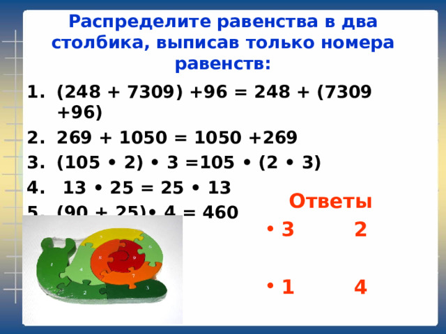 Распределите равенства в два столбика, выписав только номера равенств: (248 + 7309) +96 = 248 + (7309 +96) 269 + 1050 = 1050 +269 (105 • 2) • 3 =105 • (2 • 3)   13 • 25 = 25 • 13 (90 + 25) • 4 = 460 Ответы 3   2    1   4 