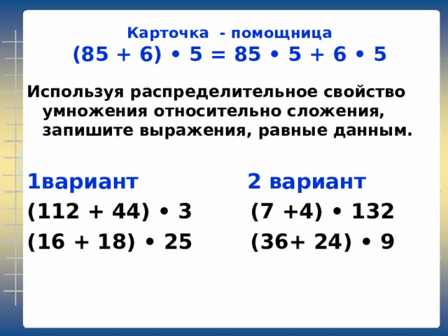 Карточка - помощница  (85 + 6) • 5 = 85 • 5 + 6 • 5 Используя распределительное свойство умножения относительно сложения, запишите выражения, равные данным.  1вариант 2 вариант (112 + 44) • 3 (7 +4) • 132 (16 + 18) • 25 (36+ 24) • 9  