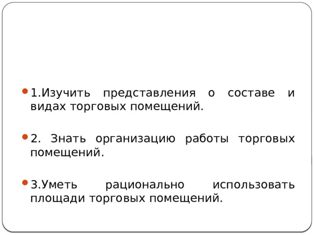 Постановка цели, задач урока:   1.Изучить представления о составе и видах торговых помещений. 2. Знать организацию работы торговых помещений. 3.Уметь рационально использовать площади торговых помещений. 