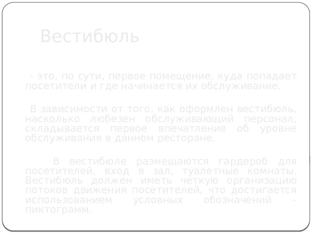  Вестибюль  - это, по сути, первое помещение, куда попадает посетители и где начинается их обслуживание.  В зависимости от того, как оформлен вестибюль, насколько любезен обслуживающий персонал, складывается первое впечатление об уровне обслуживания в данном ресторане.  В вестибюле размещаются гардероб для посетителей, вход в зал, туалетные комнаты. Вестибюль должен иметь четкую организацию потоков движения посетителей, что достигается использованием условных обозначений – пиктограмм. 