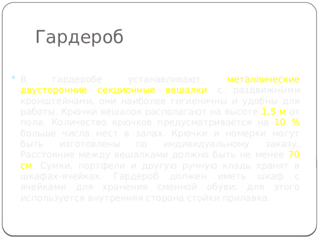 Гардероб В гардеробе устанавливают металлические двусторонние секционные вешалки с раздвижными кронштейнами, они наиболее гигиеничны и удобны для работы. Крючки вешалок располагают на высоте 1,5 м от пола. Количество крючков предусматривается на 10 % больше числа мест в залах. Крючки и номерки могут быть изготовлены по индивидуальному заказу. Расстояние между вешалками должно быть не менее 70 см . Сумки, портфели и другую ручную кладь хранят в шкафах-ячейках. Гардероб должен иметь шкаф с ячейками для хранения сменной обуви: для этого используется внутренняя сторона стойки прилавка. 