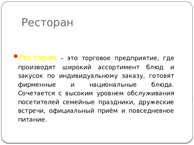 Ресторан Ресторан – это торговое предприятие, где производят широкий ассортимент блюд и закусок по индивидуальному заказу, готовят фирменные и национальные блюда. Сочетается с высоким уровнем обслуживания посетителей семейные праздники, дружеские встречи, официальный приём и повседневное питание. 