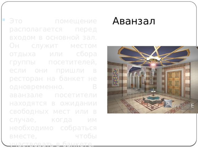 Аванзал Это помещение располагается перед входом в основной зал. Он служит местом отдыха или сбора группы посетителей, если они пришли в ресторан на банкет не одновременно. В аванзале посетители находятся в ожидании свободных мест или в случае, когда им необходимо собраться вместе, чтобы участвовать в банкете. 