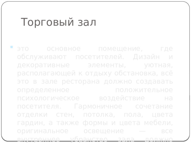 Торговый зал это основное помещение, где обслуживают посетителей. Дизайн и декоративные элементы, уютная, располагающей к отдыху обстановка, всё это в зале ресторана должно создавать определенное положительное психологическое воздействие на посетителя. Гармоничное сочетание отделки стен, потолка, пола, цвета гардин, а также формы и цвета мебели, оригинальное освещение — все внутреннее убранство зала должно вызывать у посетителя желание вновь побывать здесь. 