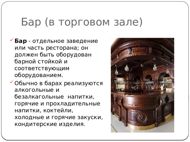 Бар (в торговом зале) Бар  - отдельное заведение или часть ресторана; он должен быть оборудован барной стойкой и соответствующим оборудованием.   Обычно в барах реализуются алкогольные и безалкагольные  напитки, горячие и прохладительные напитки, коктейли, холодные и горячие закуски, кондитерские изделия. 