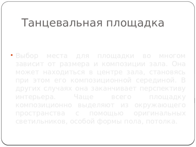 Танцевальная площадка Выбор места для площадки во многом зависит от размера и композиции зала. Она может находиться в центре зала, становясь при этом его композиционной серединой. В других случаях она заканчивает перспективу интерьера. Чаще всего площадку композиционно выделяют из окружающего пространства с помощью оригинальных светильников, особой формы пола, потолка. 