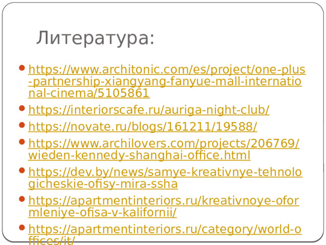 Литература: https://www.architonic.com/es/project/one-plus-partnership-xiangyang-fanyue-mall-international-cinema/5105861 https://interiorscafe.ru/auriga-night-club/ https://novate.ru/blogs/161211/19588/ https://www.archilovers.com/projects/206769/wieden-kennedy-shanghai-office.html https://dev.by/news/samye-kreativnye-tehnologicheskie-ofisy-mira-ssha https://apartmentinteriors.ru/kreativnoye-oformleniye-ofisa-v-kalifornii/ https://apartmentinteriors.ru/category/world-offices/it/ 