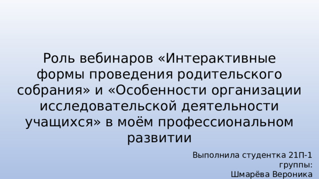 Роль вебинаров «Интерактивные формы проведения родительского собрания» и «Особенности организации исследовательской деятельности учащихся» в моём профессиональном развитии Выполнила студентка 21П-1 группы: Шмарёва Вероника 