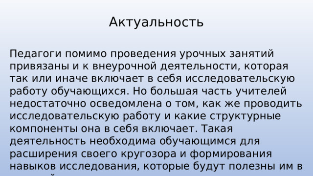 Актуальность Педагоги помимо проведения урочных занятий привязаны и к внеурочной деятельности, которая так или иначе включает в себя исследовательскую работу обучающихся. Но большая часть учителей недостаточно осведомлена о том, как же проводить исследовательскую работу и какие структурные компоненты она в себя включает. Такая деятельность необходима обучающимся для расширения своего кругозора и формирования навыков исследования, которые будут полезны им в дальнейшем. 