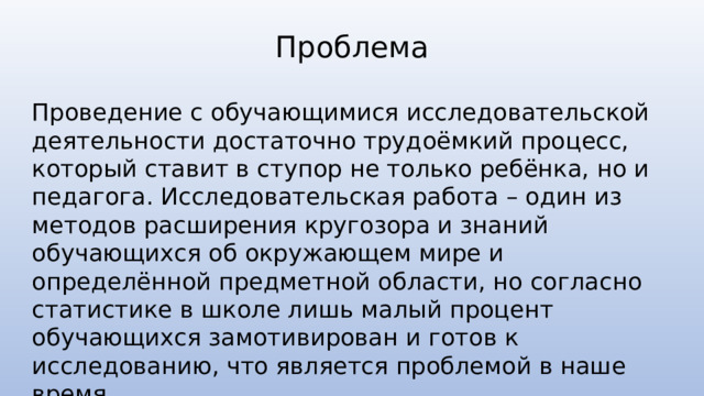 Проблема Проведение с обучающимися исследовательской деятельности достаточно трудоёмкий процесс, который ставит в ступор не только ребёнка, но и педагога. Исследовательская работа – один из методов расширения кругозора и знаний обучающихся об окружающем мире и определённой предметной области, но согласно статистике в школе лишь малый процент обучающихся замотивирован и готов к исследованию, что является проблемой в наше время. 