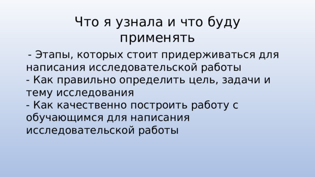 Что я узнала и что буду применять  - Этапы, которых стоит придерживаться для написания исследовательской работы - Как правильно определить цель, задачи и тему исследования - Как качественно построить работу с обучающимся для написания исследовательской работы 