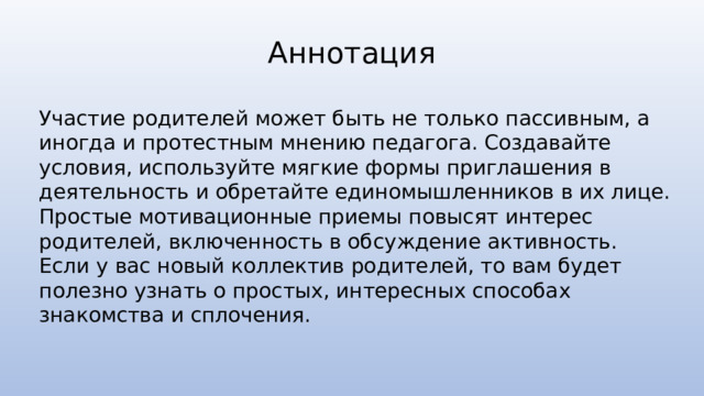 Аннотация Участие родителей может быть не только пассивным, а иногда и протестным мнению педагога. Создавайте условия, используйте мягкие формы приглашения в деятельность и обретайте единомышленников в их лице. Простые мотивационные приемы повысят интерес родителей, включенность в обсуждение активность. Если у вас новый коллектив родителей, то вам будет полезно узнать о простых, интересных способах знакомства и сплочения. 