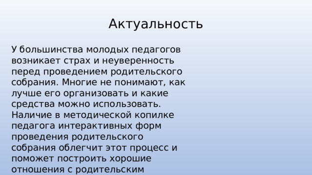 Актуальность У большинства молодых педагогов возникает страх и неуверенность перед проведением родительского собрания. Многие не понимают, как лучше его организовать и какие средства можно использовать. Наличие в методической копилке педагога интерактивных форм проведения родительского собрания облегчит этот процесс и поможет построить хорошие отношения с родительским коллективом. 