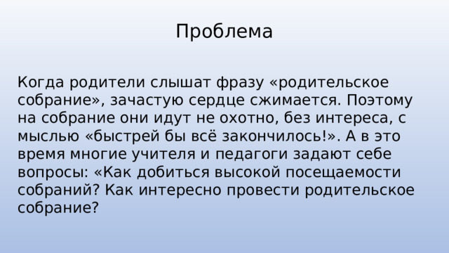 Проблема Когда родители слышат фразу «родительское собрание», зачастую сердце сжимается. Поэтому на собрание они идут не охотно, без интереса, с мыслью «быстрей бы всё закончилось!». А в это время многие учителя и педагоги задают себе вопросы: «Как добиться высокой посещаемости собраний? Как интересно провести родительское собрание? 