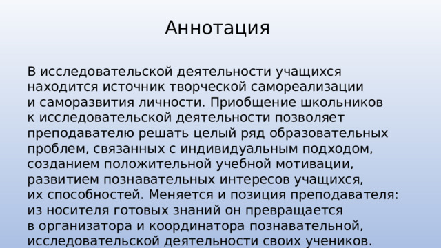 Аннотация В исследовательской деятельности учащихся находится источник творческой самореализации и саморазвития личности. Приобщение школьников к исследовательской деятельности позволяет преподавателю решать целый ряд образовательных проблем, связанных с индивидуальным подходом, созданием положительной учебной мотивации, развитием познавательных интересов учащихся, их способностей. Меняется и позиция преподавателя: из носителя готовых знаний он превращается в организатора и координатора познавательной, исследовательской деятельности своих учеников. 