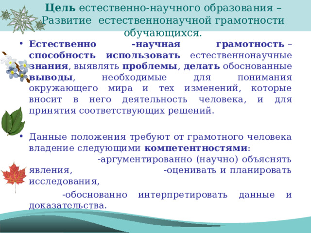 Цель естественно-научного образования –  Развитие естественнонаучной грамотности обучающихся. Естественно -научная грамотность  – способность  использовать естественнонаучные знания , выявлять проблемы , делать обоснованные выводы , необходимые для понимания окружающего мира и тех изменений, которые вносит в него деятельность человека, и для принятия соответствующих решений.  Данные положения требуют от грамотного человека владение следующими  компетентностями : -аргументированно (научно) объяснять явления, -оценивать и планировать исследования,  -обоснованно интерпретировать данные и доказательства. 