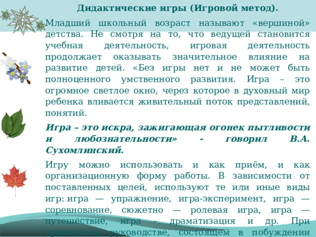 Дидактические игры (Игровой метод). Младший школьный возраст называют «вершиной» детства. Не смотря на то, что ведущей становится учебная деятельность, игровая деятельность продолжает оказывать значительное влияние на развитие детей. «Без игры нет и не может быть полноценного умственного развития. Игра – это огромное светлое окно, через которое в духовный мир ребенка вливается живительный поток представлений, понятий. Игра – это искра, зажигающая огонек пытливости и любознательности» - говорил В.А. Сухомлинский. Игру можно использовать и как приём, и как организационную форму работы. В зависимости от поставленных целей, используют те или иные виды игр:   игра — упражнение, игра-эксперимент, игра — соревнование, сюжетно — ролевая игра, игра — путешествие, игра – драматизация и др. При правильном руководстве, состоящем в побуждении детей к активной деятельности, в совместной с ребенком игре формируется умение находить путь решения нестандартной задачи, проявлять инициативу, творчество. 