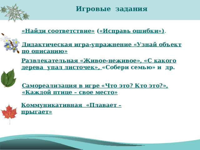  Игровые задания  «Найди соответствие»  ( «Исправь ошибки») . Дидактическая игра-упражнение «Узнай объект по описанию» Развлекательная «Живое-неживое», «С какого дерева упал листочек», «Собери семью» и др. Самореализация в игре «Что это? Кто это?», «Каждой птице – свое место» Коммуникативная  «Плавает – прыгает» 