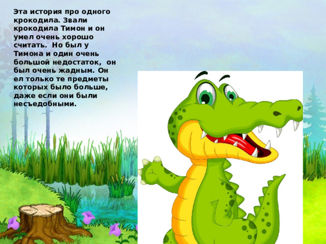 Эта история про одного крокодила. Звали крокодила Тимон и он умел очень хорошо считать. Но был у Тимона и один очень большой недостаток, он был очень жадным. Он ел только те предметы которых было больше, даже если они были несъедобными. 