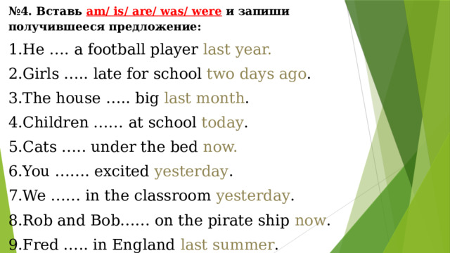 № 4. Вставь am/ is/ are/ was/ were  и запиши получившееся предложение: He …. a football player last year. Girls ….. late for school two days ago . The house ….. big last month . Children …… at school today . Cats ….. under the bed now. You ……. excited yesterday . We …… in the classroom yesterday . Rob and Bob…… on the pirate ship now . Fred ….. in England last summer . 