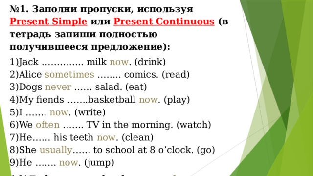 № 1. Заполни пропуски, используя Present Simple  или Present Continuous  (в тетрадь запиши полностью получившееся предложение): Jack ………….. milk now . (drink) Alice sometimes …….. comics. (read) Dogs never …… salad. (eat) My fiends …….basketball now . (play) I ……. now . (write) We often ……. TV in the morning. (watch) He…… his teeth now . (clean) She usually …… to school at 8 o’clock. (go) He ……. now . (jump) Rob……… a bath every day . (have) 