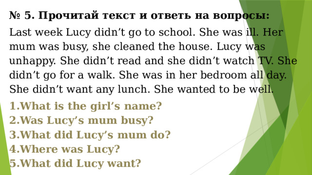 № 5. Прочитай текст и ответь на вопросы: Last week Lucy didn’t go to school. She was ill. Her mum was busy, she cleaned the house. Lucy was unhappy. She didn’t read and she didn’t watch TV. She didn’t go for a walk. She was in her bedroom all day. She didn’t want any lunch. She wanted to be well. What is the girl’s name? Was Lucy’s mum busy? What did Lucy’s mum do? Where was Lucy? What did Lucy want? 