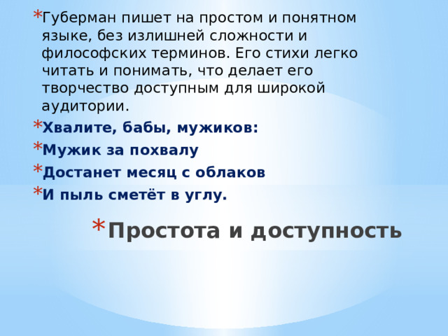 Губерман пишет на простом и понятном языке, без излишней сложности и философских терминов. Его стихи легко читать и понимать, что делает его творчество доступным для широкой аудитории. Хвалите, бабы, мужиков: Мужик за похвалу Достанет месяц с облаков И пыль сметёт в углу. Простота и доступность   